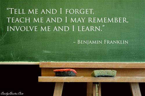 Tell me and I forget, teach me and I may remember, involve me and I learn. Tell me and I forget, teach me and I may remember, involve me and I learn.